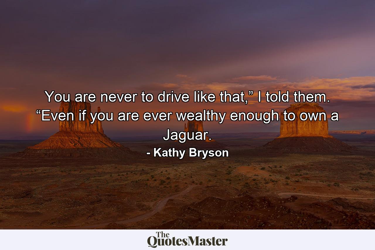 You are never to drive like that,” I told them. “Even if you are ever wealthy enough to own a Jaguar. - Quote by Kathy Bryson