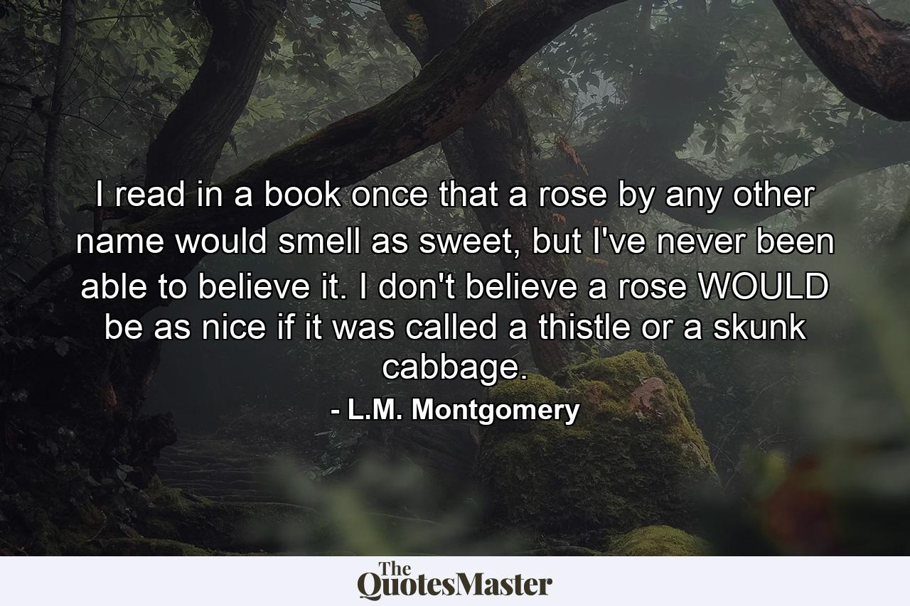 I read in a book once that a rose by any other name would smell as sweet, but I've never been able to believe it. I don't believe a rose WOULD be as nice if it was called a thistle or a skunk cabbage. - Quote by L.M. Montgomery