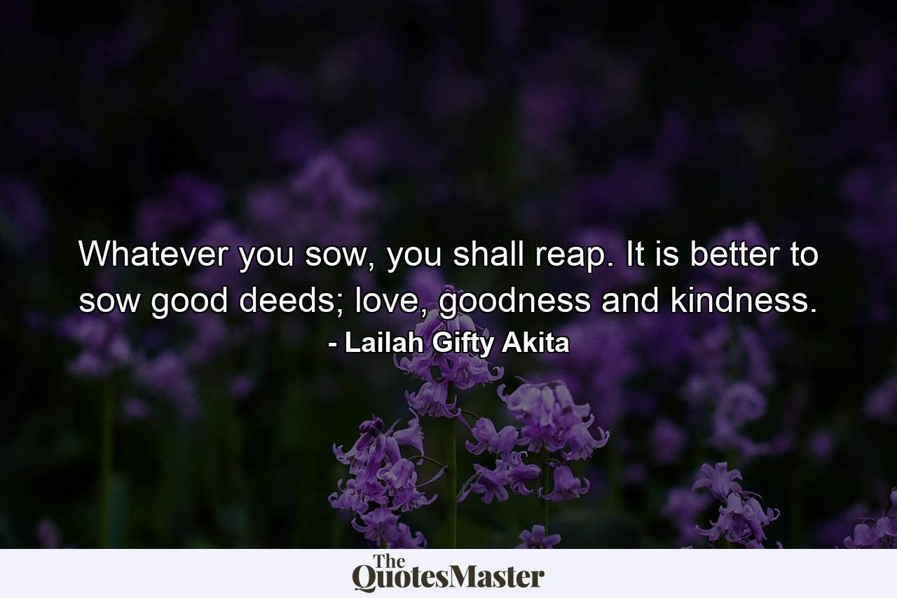 Whatever you sow, you shall reap. It is better to sow good deeds; love, goodness and kindness. - Quote by Lailah Gifty Akita