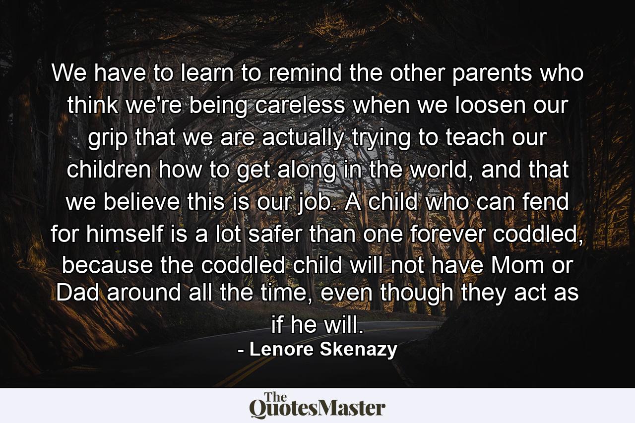 We have to learn to remind the other parents who think we're being careless when we loosen our grip that we are actually trying to teach our children how to get along in the world, and that we believe this is our job. A child who can fend for himself is a lot safer than one forever coddled, because the coddled child will not have Mom or Dad around all the time, even though they act as if he will. - Quote by Lenore Skenazy