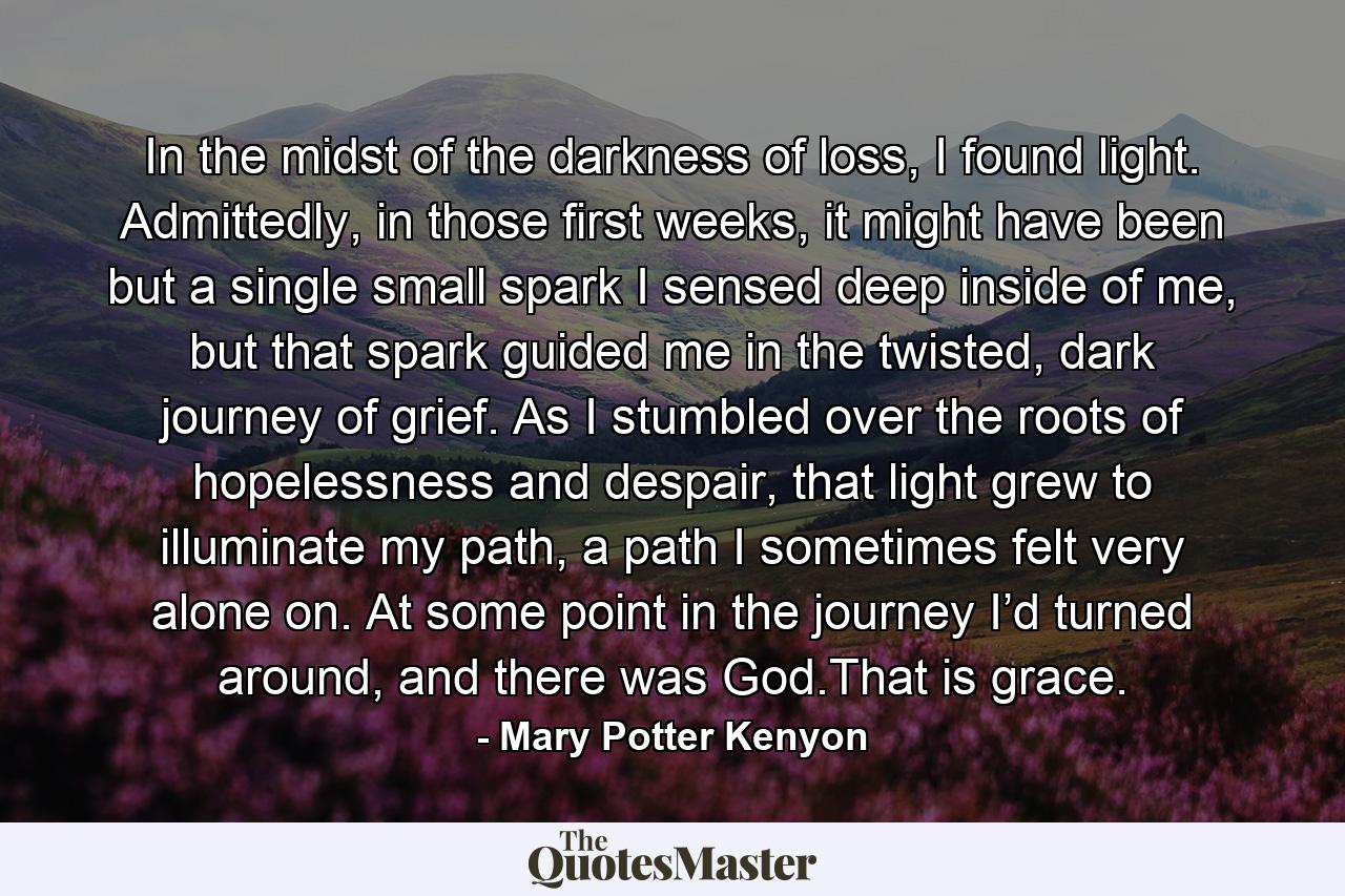 In the midst of the darkness of loss, I found light. Admittedly, in those first weeks, it might have been but a single small spark I sensed deep inside of me, but that spark guided me in the twisted, dark journey of grief. As I stumbled over the roots of hopelessness and despair, that light grew to illuminate my path, a path I sometimes felt very alone on. At some point in the journey I’d turned around, and there was God.That is grace. - Quote by Mary Potter Kenyon