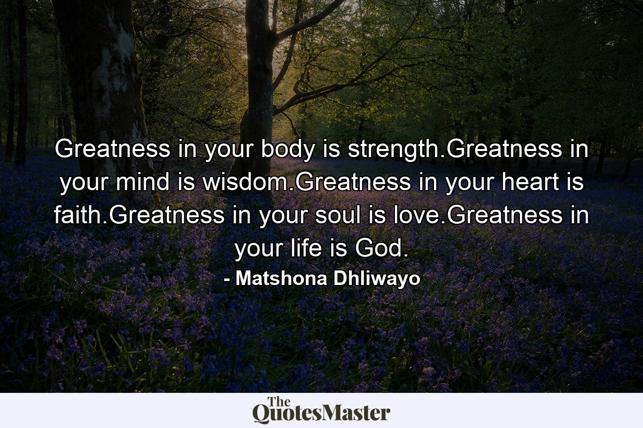 Greatness in your body is strength.Greatness in your mind is wisdom.Greatness in your heart is faith.Greatness in your soul is love.Greatness in your life is God. - Quote by Matshona Dhliwayo