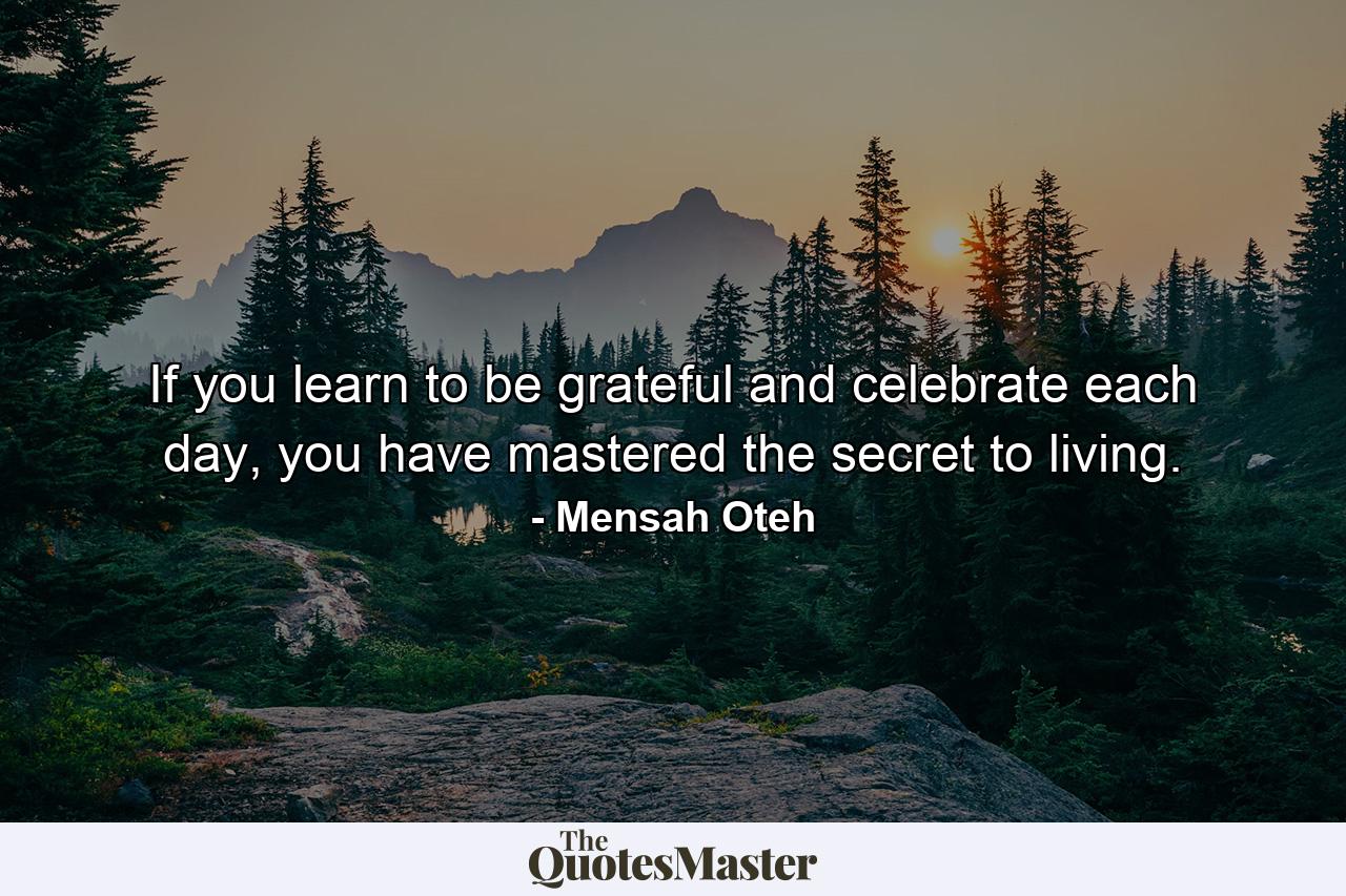 If you learn to be grateful and celebrate each day, you have mastered the secret to living. - Quote by Mensah Oteh