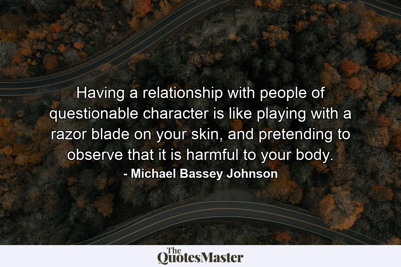 Having a relationship with people of questionable character is like playing with a razor blade on your skin, and pretending to observe that it is harmful to your body. - Quote by Michael Bassey Johnson