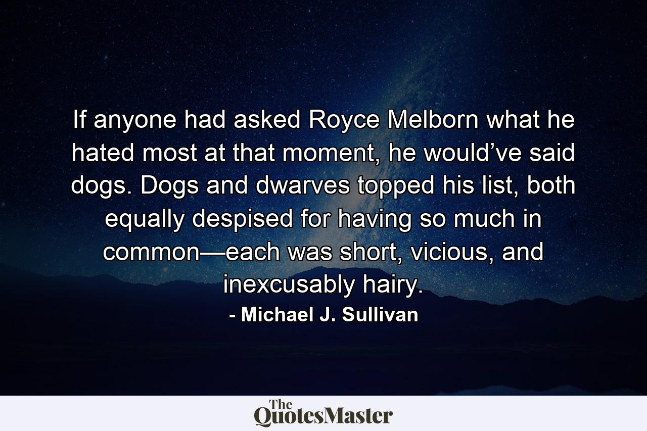 If anyone had asked Royce Melborn what he hated most at that moment, he would’ve said dogs. Dogs and dwarves topped his list, both equally despised for having so much in common—each was short, vicious, and inexcusably hairy. - Quote by Michael J. Sullivan