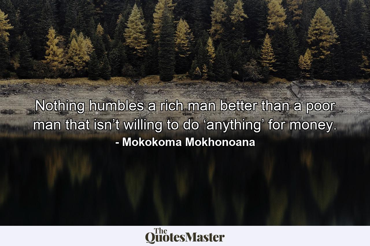 Nothing humbles a rich man better than a poor man that isn’t willing to do ‘anything’ for money. - Quote by Mokokoma Mokhonoana