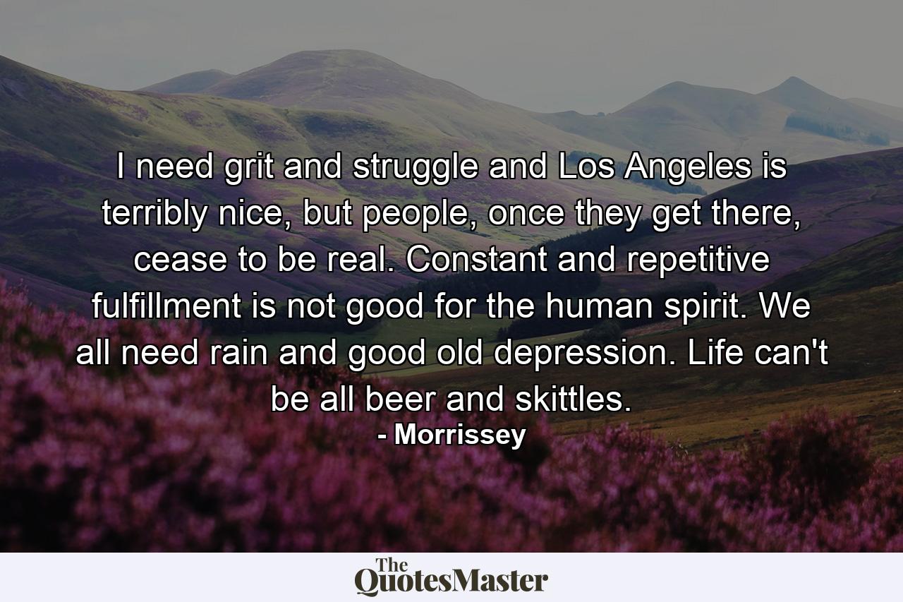 I need grit and struggle and Los Angeles is terribly nice, but people, once they get there, cease to be real. Constant and repetitive fulfillment is not good for the human spirit. We all need rain and good old depression. Life can't be all beer and skittles. - Quote by Morrissey