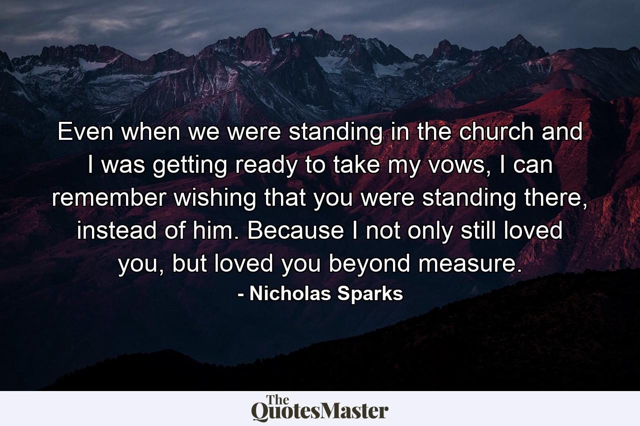 Even when we were standing in the church and I was getting ready to take my vows, I can remember wishing that you were standing there, instead of him. Because I not only still loved you, but loved you beyond measure. - Quote by Nicholas Sparks