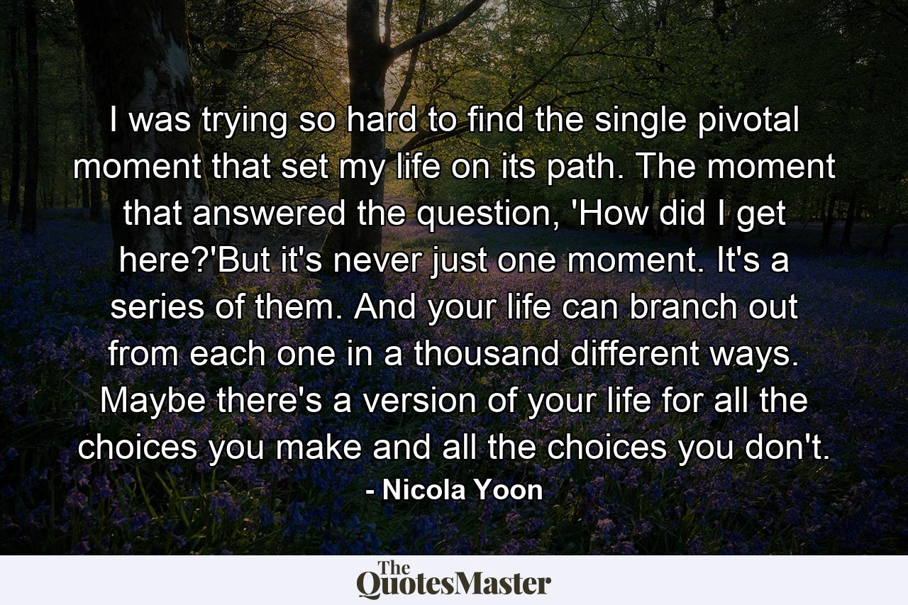 I was trying so hard to find the single pivotal moment that set my life on its path. The moment that answered the question, 'How did I get here?'But it's never just one moment. It's a series of them. And your life can branch out from each one in a thousand different ways. Maybe there's a version of your life for all the choices you make and all the choices you don't. - Quote by Nicola Yoon