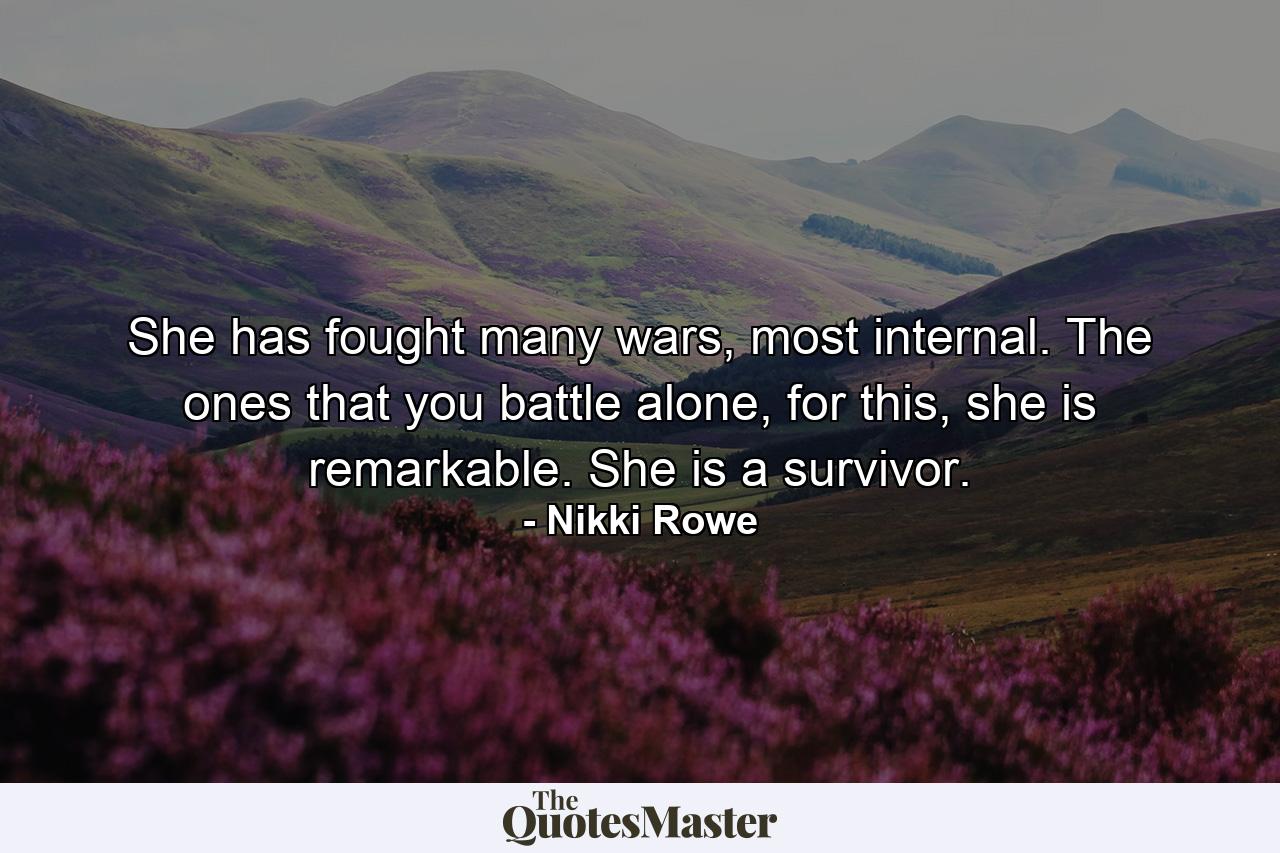 She has fought many wars, most internal. The ones that you battle alone, for this, she is remarkable. She is a survivor. - Quote by Nikki Rowe