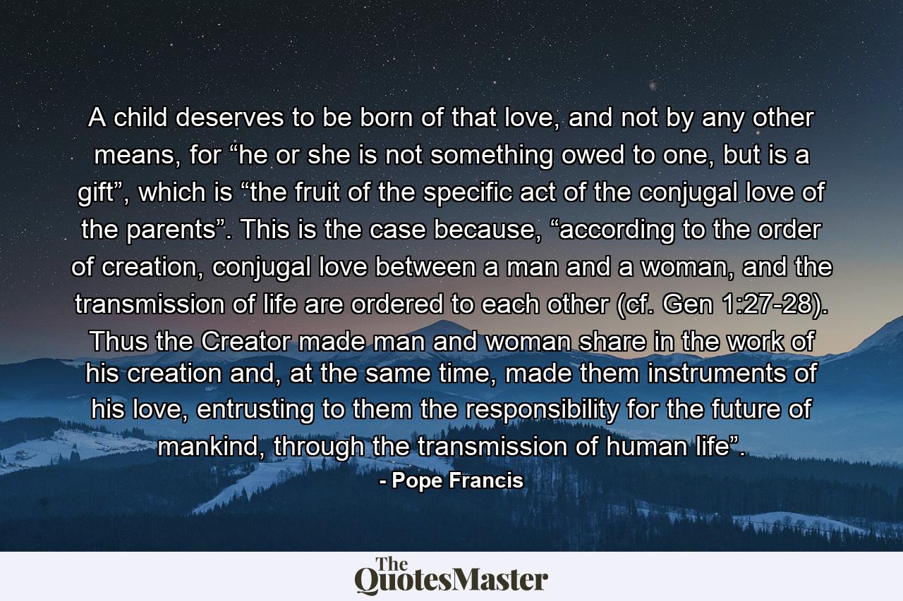 A child deserves to be born of that love, and not by any other means, for “he or she is not something owed to one, but is a gift”, which is “the fruit of the specific act of the conjugal love of the parents”. This is the case because, “according to the order of creation, conjugal love between a man and a woman, and the transmission of life are ordered to each other (cf. Gen 1:27-28). Thus the Creator made man and woman share in the work of his creation and, at the same time, made them instruments of his love, entrusting to them the responsibility for the future of mankind, through the transmission of human life”. - Quote by Pope Francis