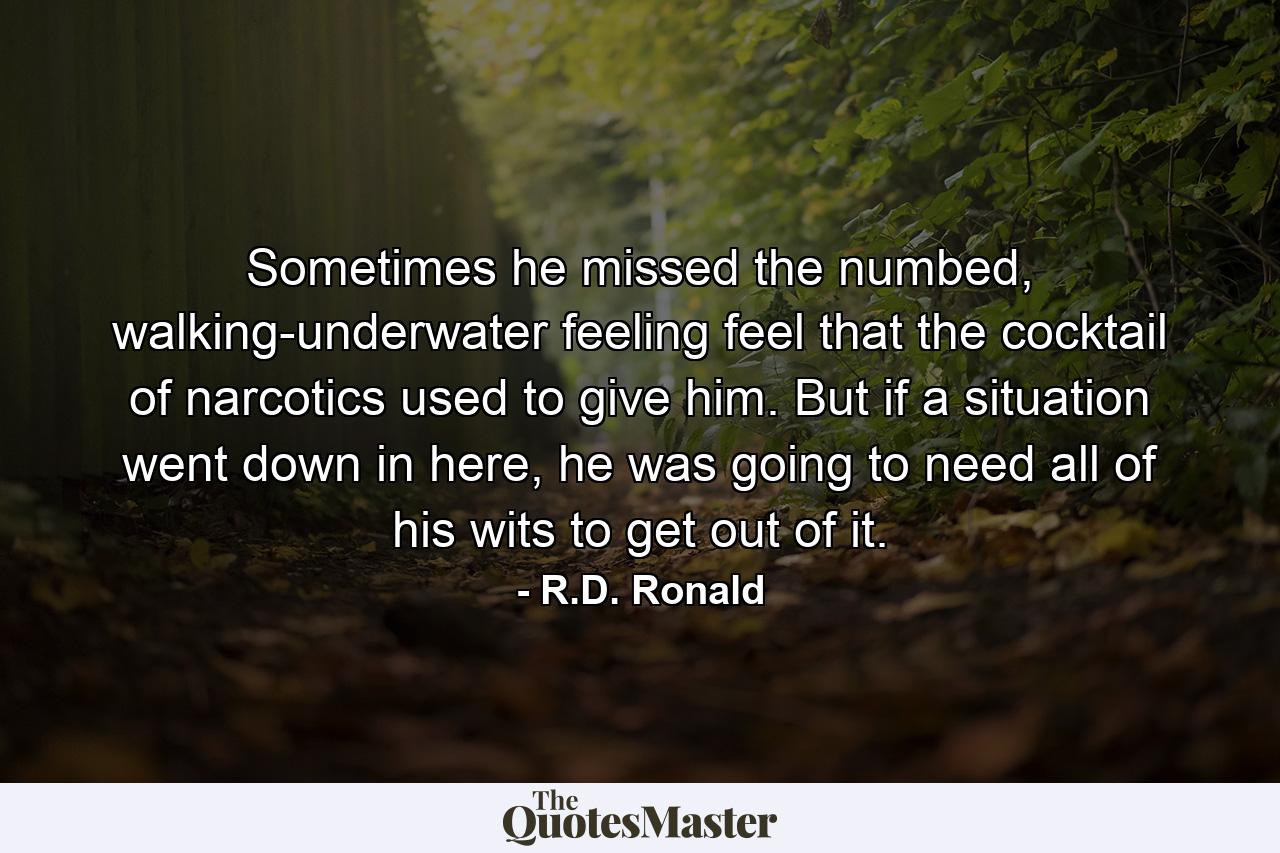 Sometimes he missed the numbed, walking-underwater feeling feel that the cocktail of narcotics used to give him. But if a situation went down in here, he was going to need all of his wits to get out of it. - Quote by R.D. Ronald