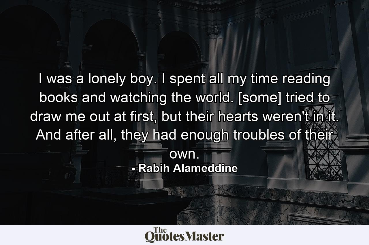 I was a lonely boy. I spent all my time reading books and watching the world. [some] tried to draw me out at first, but their hearts weren't in it. And after all, they had enough troubles of their own. - Quote by Rabih Alameddine