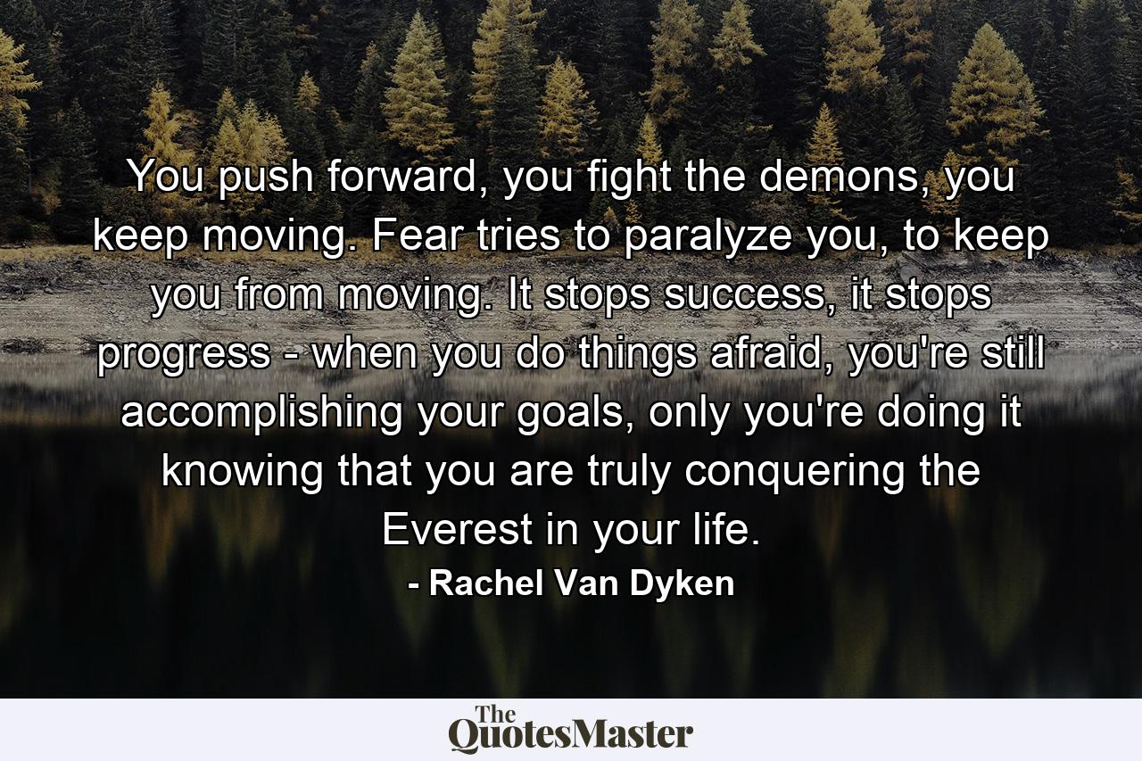 You push forward, you fight the demons, you keep moving. Fear tries to paralyze you, to keep you from moving. It stops success, it stops progress - when you do things afraid, you're still accomplishing your goals, only you're doing it knowing that you are truly conquering the Everest in your life. - Quote by Rachel Van Dyken