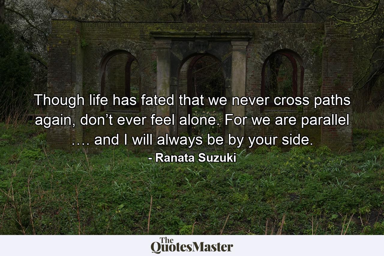 Though life has fated that we never cross paths again, don’t ever feel alone. For we are parallel …. and I will always be by your side. - Quote by Ranata Suzuki