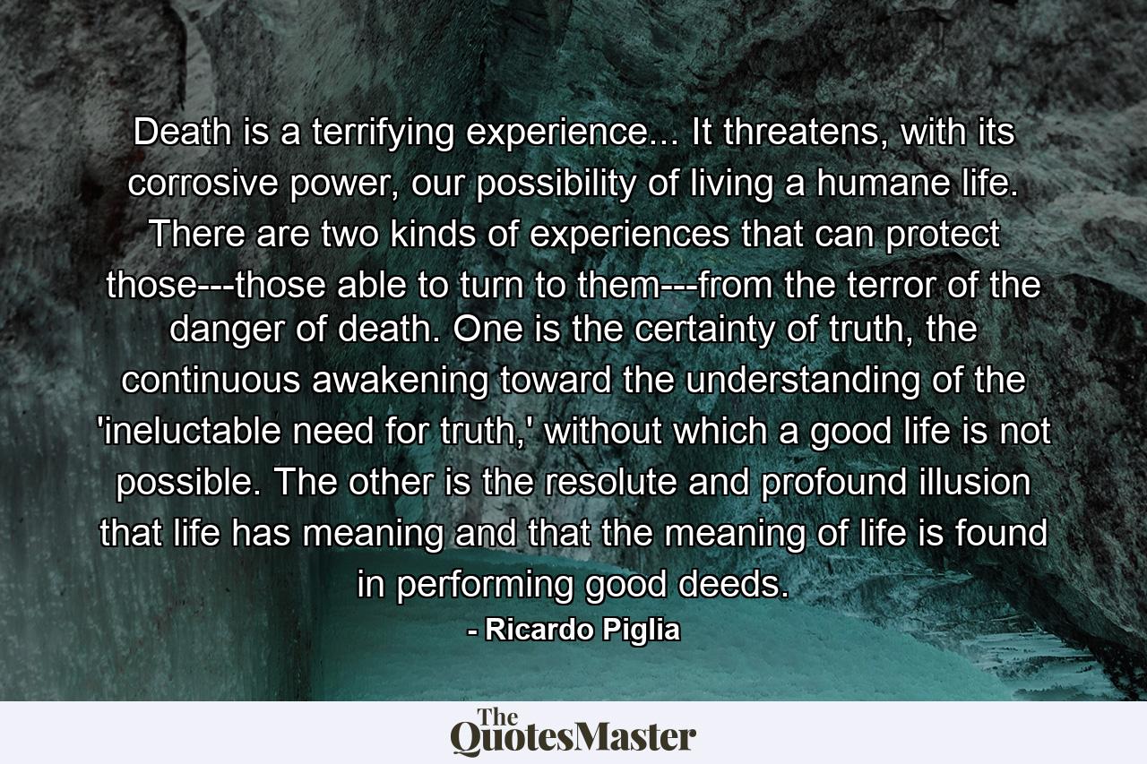 Death is a terrifying experience... It threatens, with its corrosive power, our possibility of living a humane life. There are two kinds of experiences that can protect those---those able to turn to them---from the terror of the danger of death. One is the certainty of truth, the continuous awakening toward the understanding of the 'ineluctable need for truth,' without which a good life is not possible. The other is the resolute and profound illusion that life has meaning and that the meaning of life is found in performing good deeds. - Quote by Ricardo Piglia