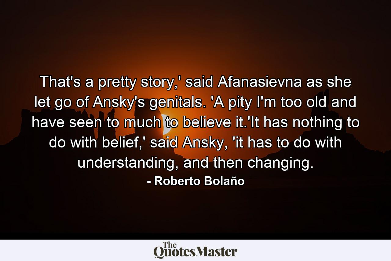 That's a pretty story,' said Afanasievna as she let go of Ansky's genitals. 'A pity I'm too old and have seen to much to believe it.'It has nothing to do with belief,' said Ansky, 'it has to do with understanding, and then changing. - Quote by Roberto Bolaño