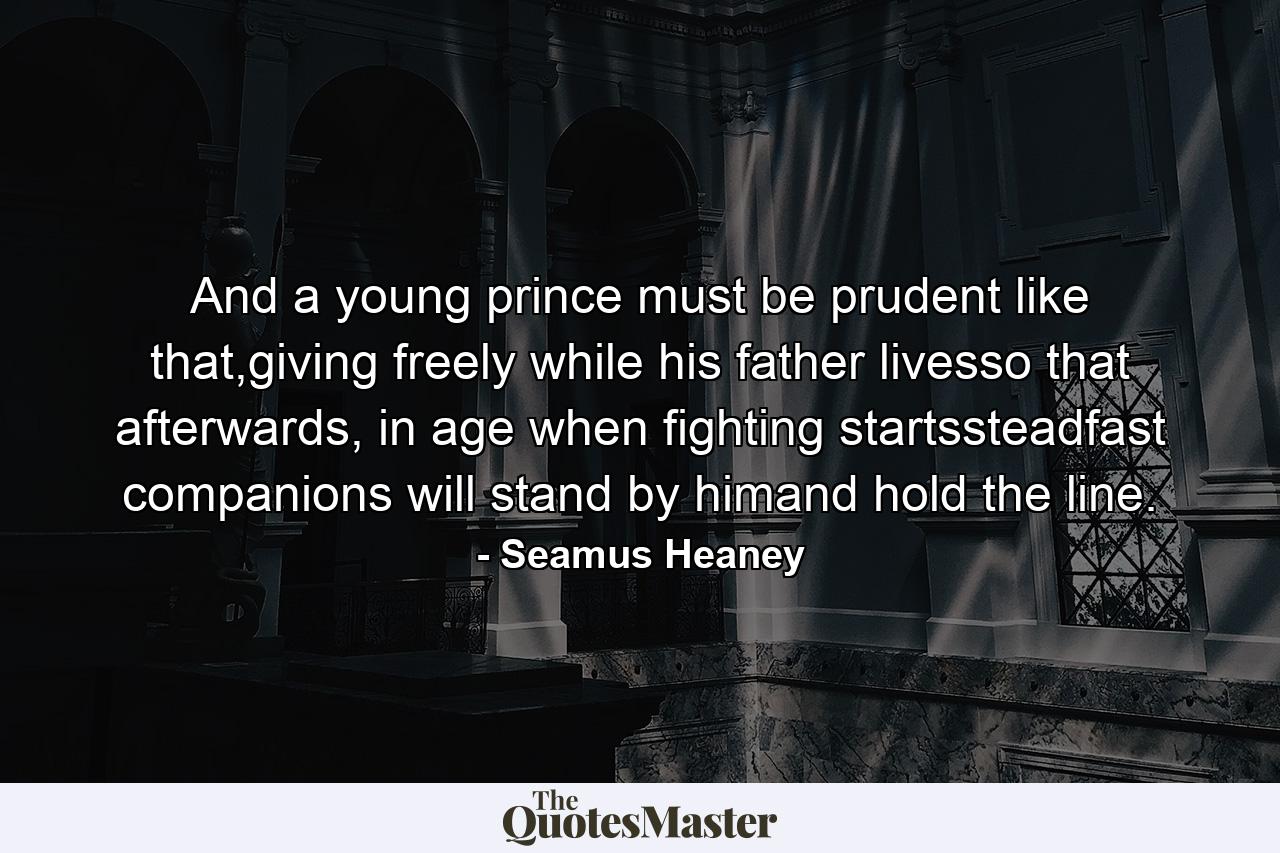 And a young prince must be prudent like that,giving freely while his father livesso that afterwards, in age when fighting startssteadfast companions will stand by himand hold the line. - Quote by Seamus Heaney