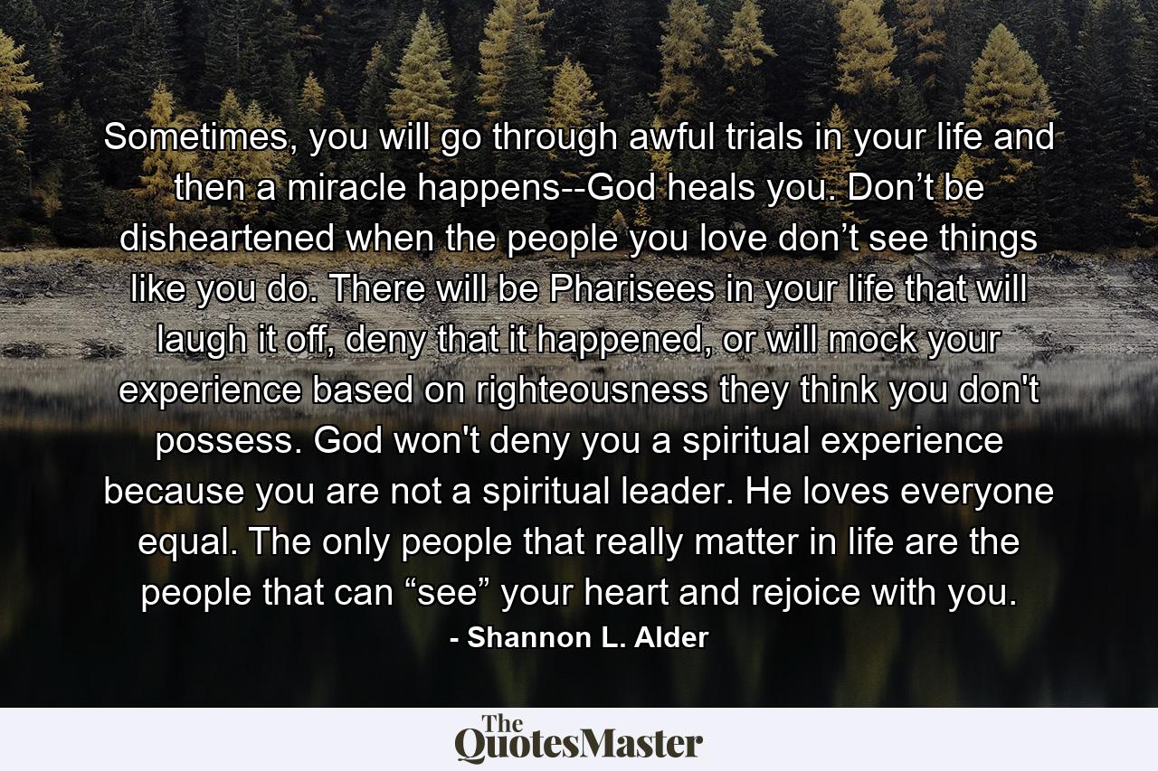 Sometimes, you will go through awful trials in your life and then a miracle happens--God heals you. Don’t be disheartened when the people you love don’t see things like you do. There will be Pharisees in your life that will laugh it off, deny that it happened, or will mock your experience based on righteousness they think you don't possess. God won't deny you a spiritual experience because you are not a spiritual leader. He loves everyone equal. The only people that really matter in life are the people that can “see” your heart and rejoice with you. - Quote by Shannon L. Alder