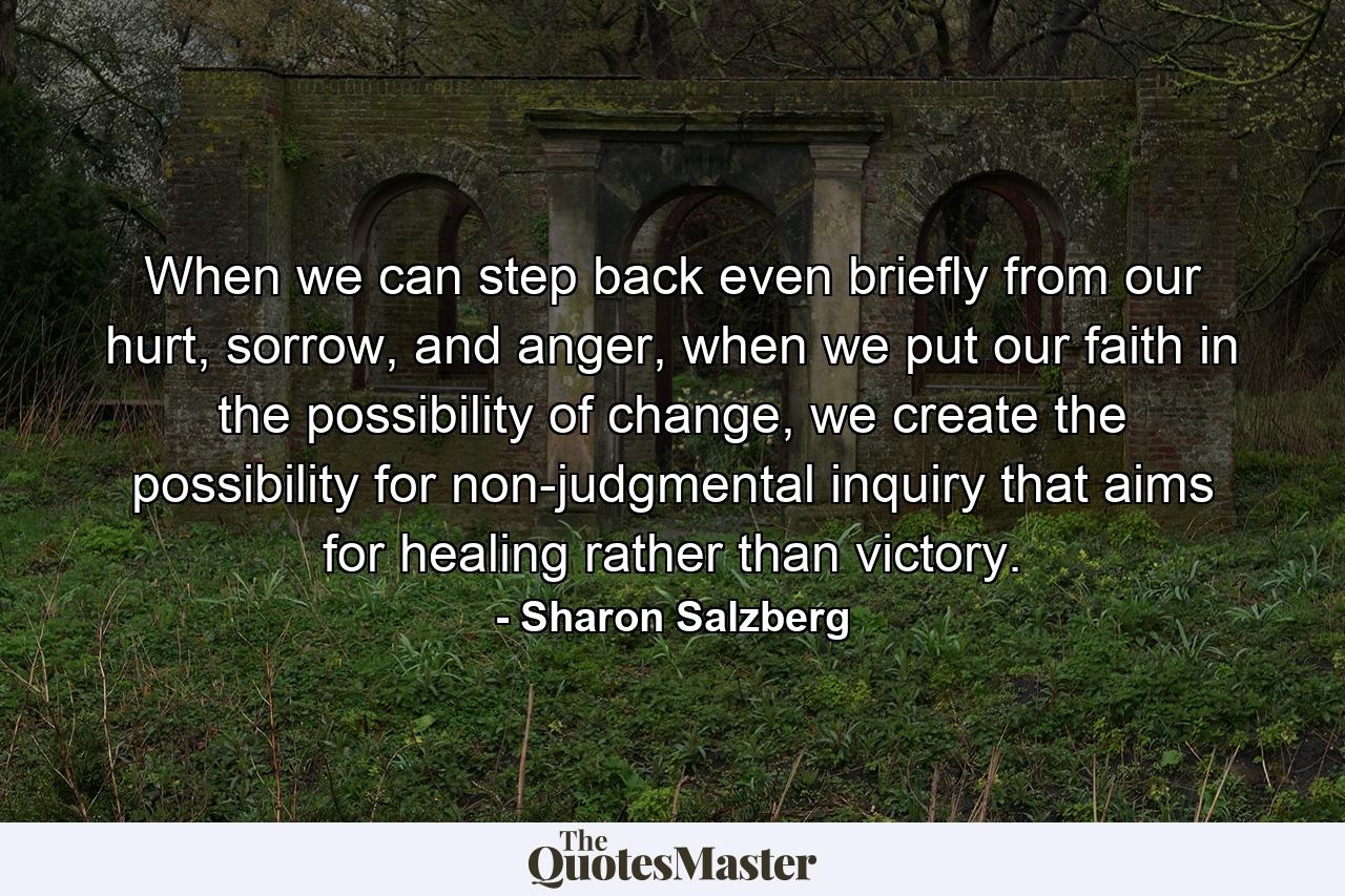 When we can step back even briefly from our hurt, sorrow, and anger, when we put our faith in the possibility of change, we create the possibility for non-judgmental inquiry that aims for healing rather than victory. - Quote by Sharon Salzberg