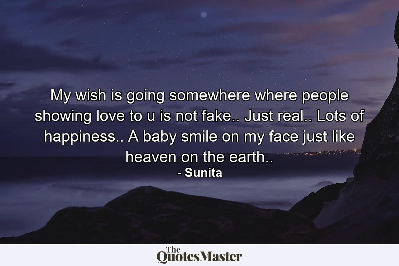 My wish is going somewhere where people showing love to u is not fake.. Just real.. Lots of happiness.. A baby smile on my face just like heaven on the earth.. - Quote by Sunita