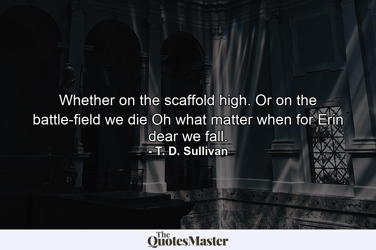 Whether on the scaffold high. Or on the battle-field we die  Oh  what matter  when for Erin dear we fall. - Quote by T. D. Sullivan