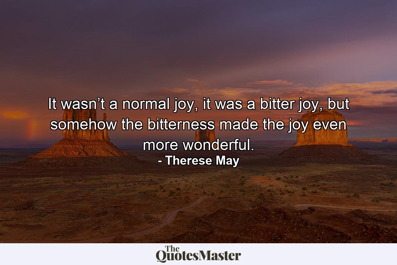 It wasn’t a normal joy, it was a bitter joy, but somehow the bitterness made the joy even more wonderful. - Quote by Therese May