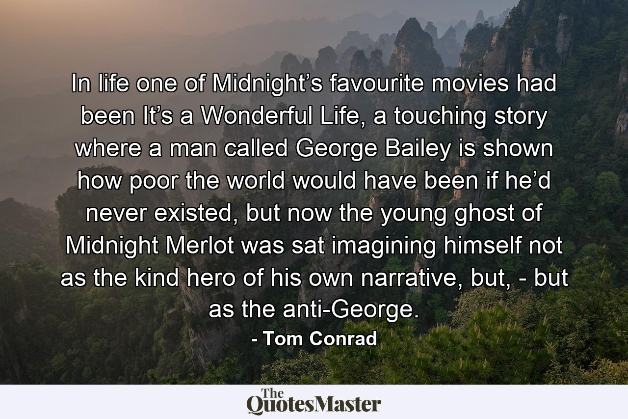 In life one of Midnight’s favourite movies had been It’s a Wonderful Life, a touching story where a man called George Bailey is shown how poor the world would have been if he’d never existed, but now the young ghost of Midnight Merlot was sat imagining himself not as the kind hero of his own narrative, but, - but as the anti-George. - Quote by Tom Conrad