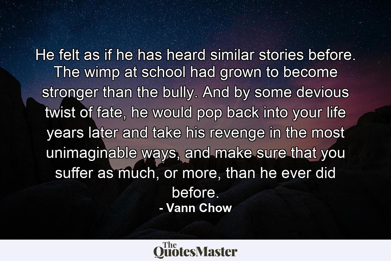 He felt as if he has heard similar stories before. The wimp at school had grown to become stronger than the bully. And by some devious twist of fate, he would pop back into your life years later and take his revenge in the most unimaginable ways, and make sure that you suffer as much, or more, than he ever did before. - Quote by Vann Chow