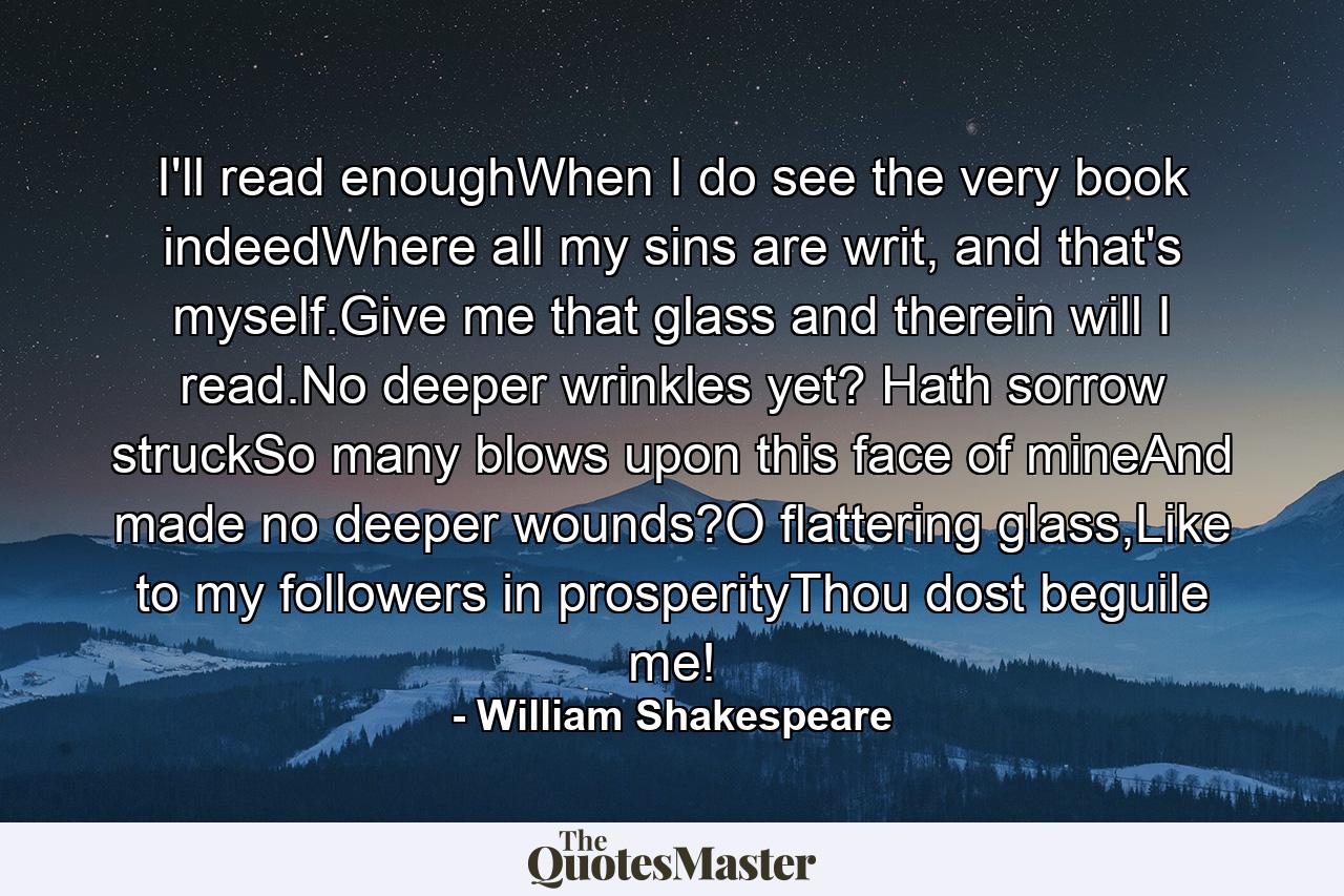 I'll read enoughWhen I do see the very book indeedWhere all my sins are writ, and that's myself.Give me that glass and therein will I read.No deeper wrinkles yet? Hath sorrow struckSo many blows upon this face of mineAnd made no deeper wounds?O flattering glass,Like to my followers in prosperityThou dost beguile me! - Quote by William Shakespeare