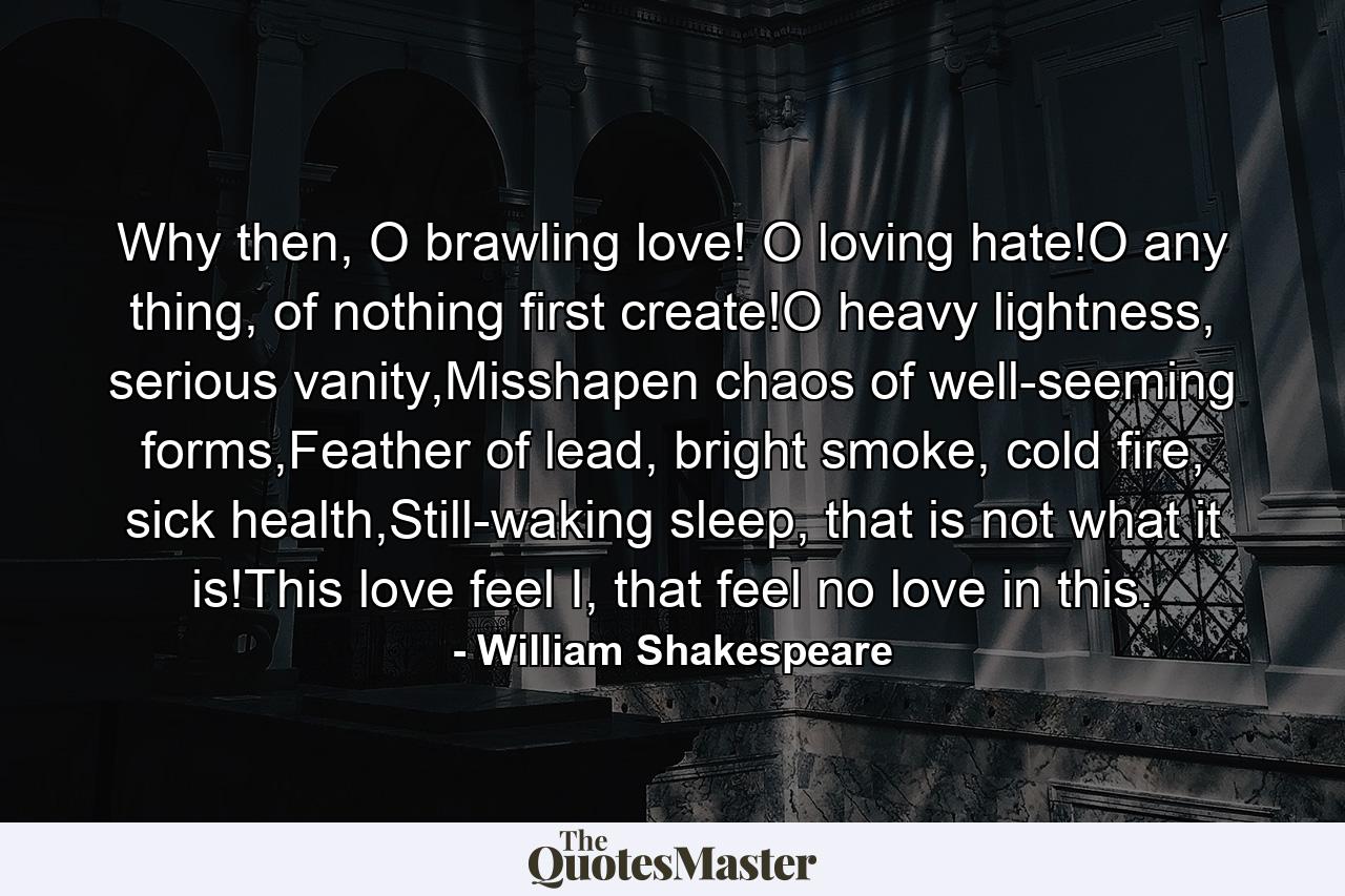 Why then, O brawling love! O loving hate!O any thing, of nothing first create!O heavy lightness, serious vanity,Misshapen chaos of well-seeming forms,Feather of lead, bright smoke, cold fire, sick health,Still-waking sleep, that is not what it is!This love feel I, that feel no love in this. - Quote by William Shakespeare