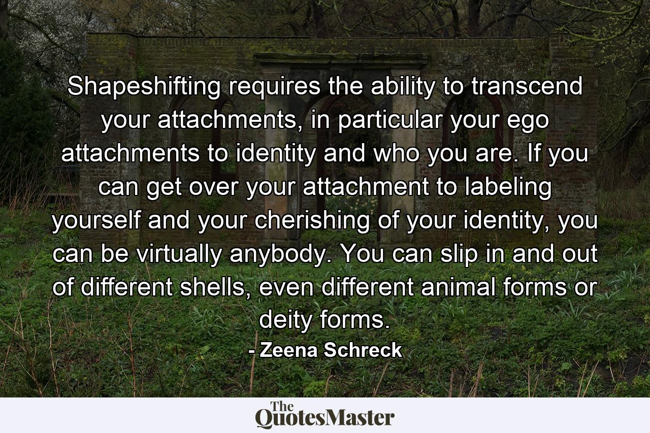 Shapeshifting requires the ability to transcend your attachments, in particular your ego attachments to identity and who you are. If you can get over your attachment to labeling yourself and your cherishing of your identity, you can be virtually anybody. You can slip in and out of different shells, even different animal forms or deity forms. - Quote by Zeena Schreck