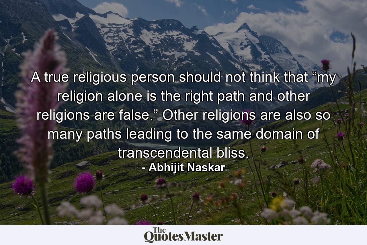 A true religious person should not think that “my religion alone is the right path and other religions are false.” Other religions are also so many paths leading to the same domain of transcendental bliss. - Quote by Abhijit Naskar