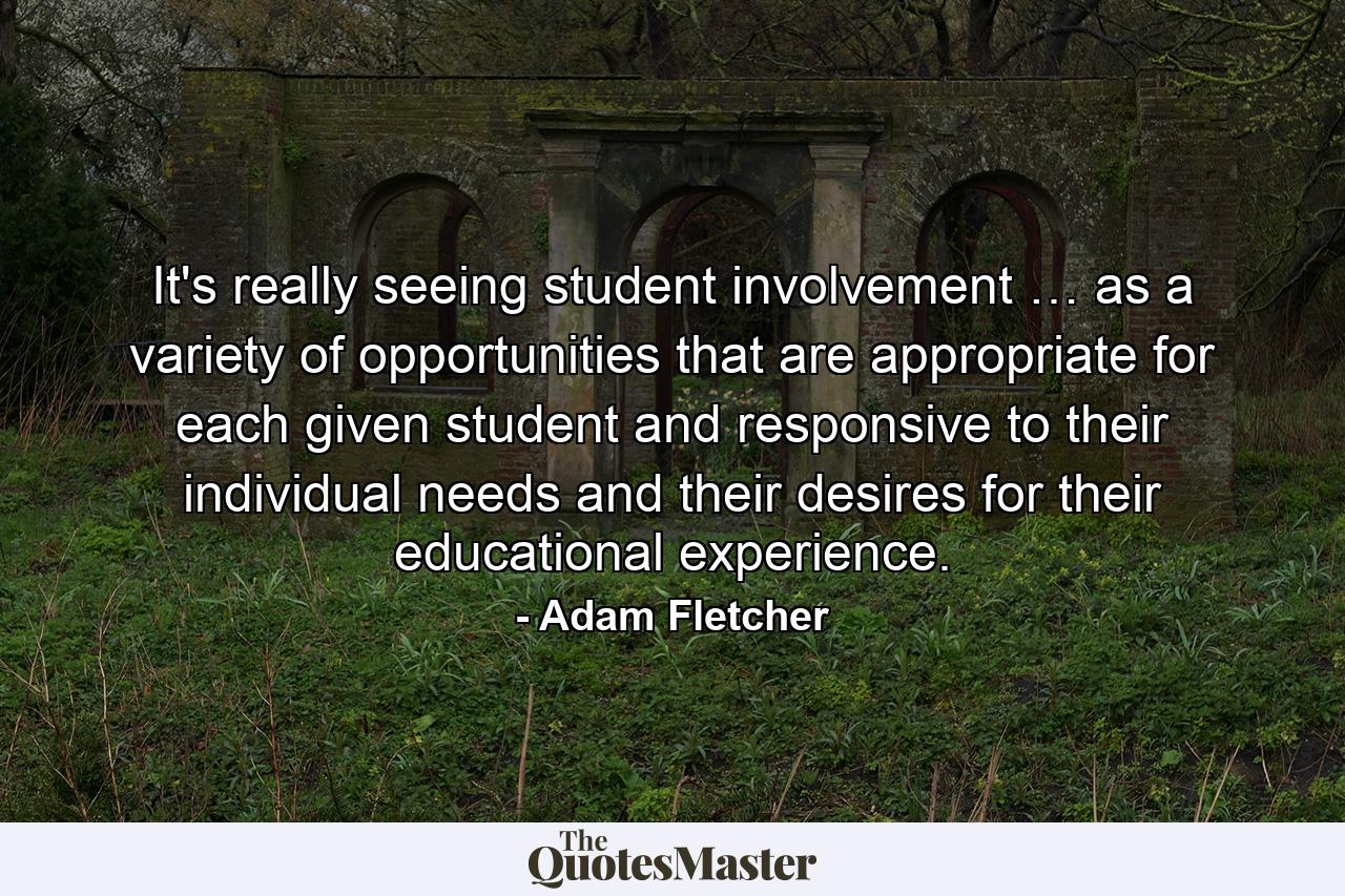 It's really seeing student involvement … as a variety of opportunities that are appropriate for each given student and responsive to their individual needs and their desires for their educational experience. - Quote by Adam Fletcher