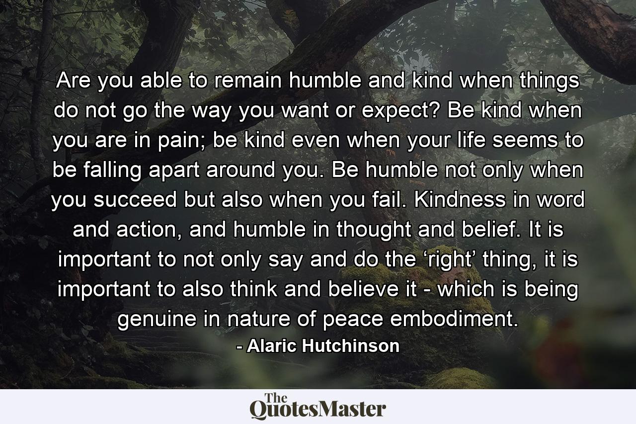 Are you able to remain humble and kind when things do not go the way you want or expect? Be kind when you are in pain; be kind even when your life seems to be falling apart around you. Be humble not only when you succeed but also when you fail. Kindness in word and action, and humble in thought and belief. It is important to not only say and do the ‘right’ thing, it is important to also think and believe it - which is being genuine in nature of peace embodiment. - Quote by Alaric Hutchinson