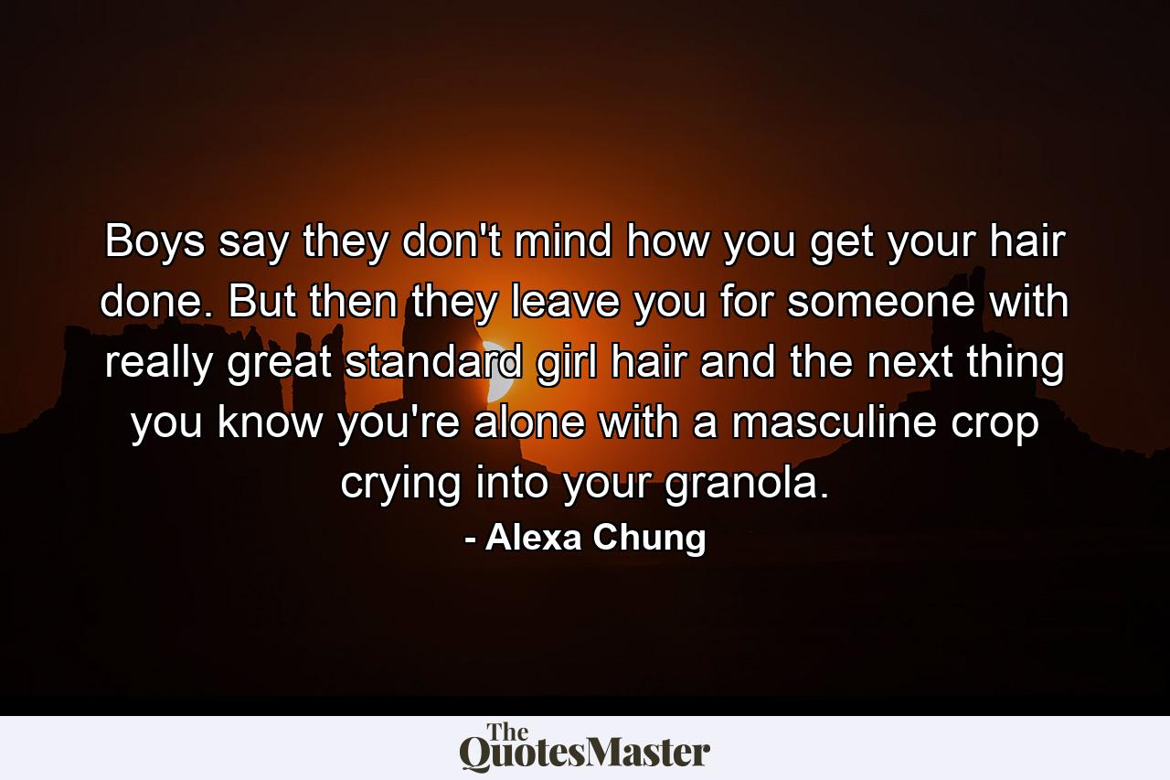 Boys say they don't mind how you get your hair done. But then they leave you for someone with really great standard girl hair and the next thing you know you're alone with a masculine crop crying into your granola. - Quote by Alexa Chung