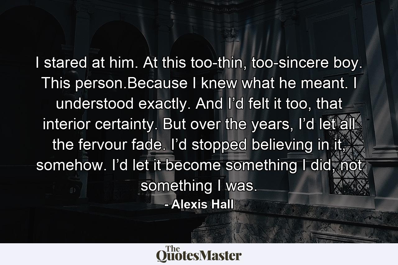 I stared at him. At this too-thin, too-sincere boy. This person.Because I knew what he meant. I understood exactly. And I’d felt it too, that interior certainty. But over the years, I’d let all the fervour fade. I’d stopped believing in it, somehow. I’d let it become something I did, not something I was. - Quote by Alexis Hall