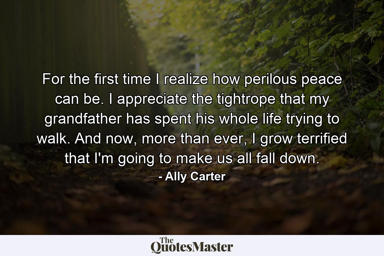 For the first time I realize how perilous peace can be. I appreciate the tightrope that my grandfather has spent his whole life trying to walk. And now, more than ever, I grow terrified that I'm going to make us all fall down. - Quote by Ally Carter