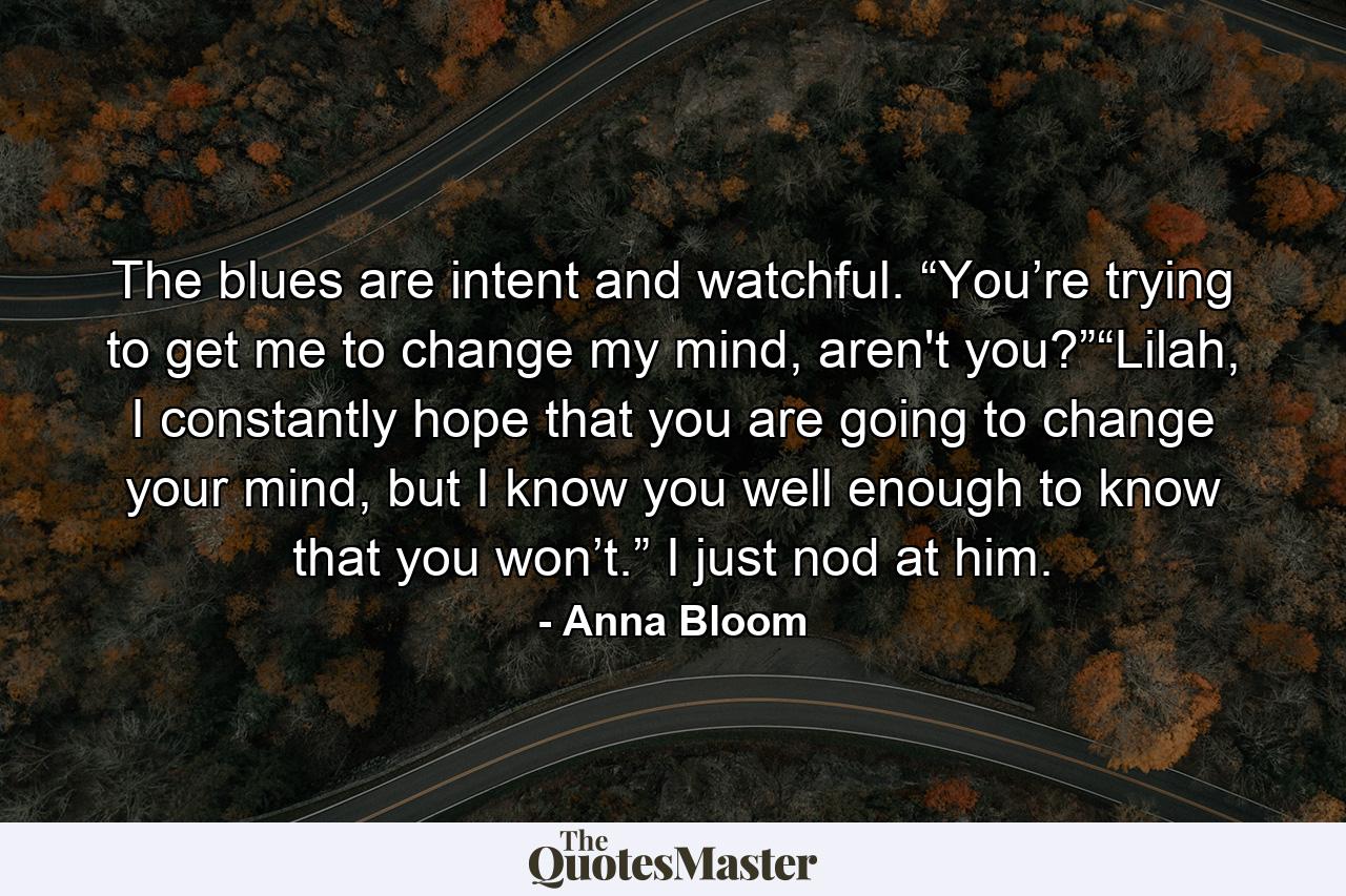 The blues are intent and watchful. “You’re trying to get me to change my mind, aren't you?”“Lilah, I constantly hope that you are going to change your mind, but I know you well enough to know that you won’t.” I just nod at him. - Quote by Anna Bloom