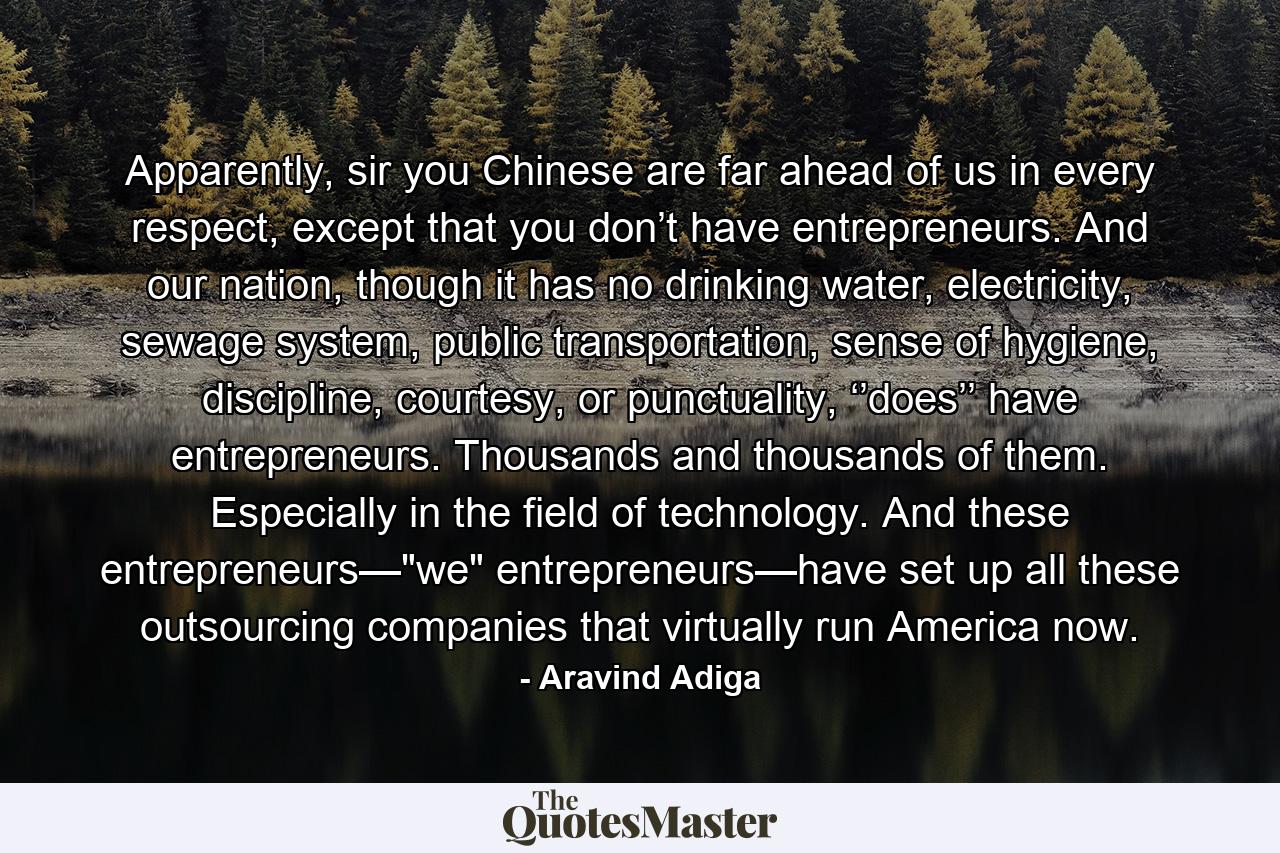 Apparently, sir you Chinese are far ahead of us in every respect, except that you don’t have entrepreneurs. And our nation, though it has no drinking water, electricity, sewage system, public transportation, sense of hygiene, discipline, courtesy, or punctuality, ‘’does’’ have entrepreneurs. Thousands and thousands of them. Especially in the field of technology. And these entrepreneurs—