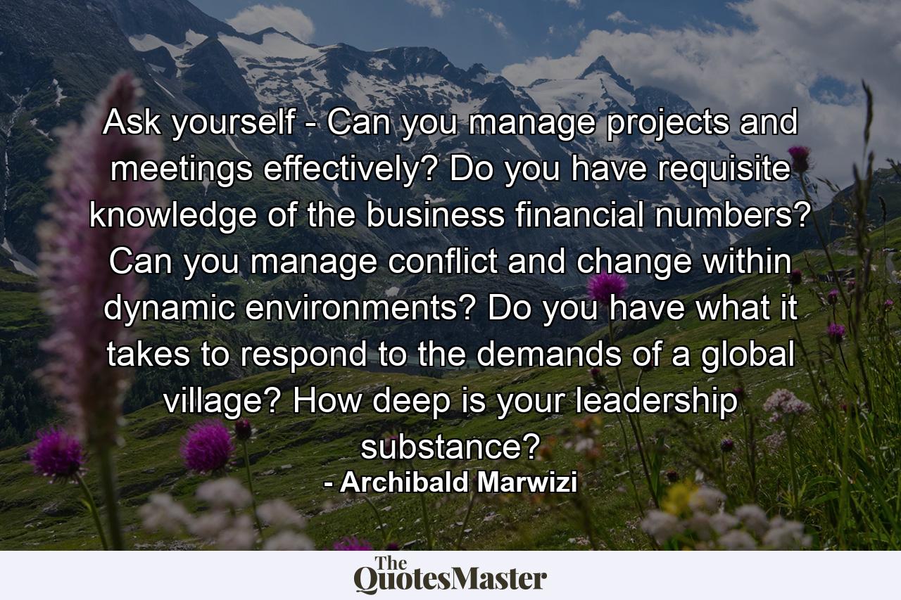 Ask yourself - Can you manage projects and meetings effectively? Do you have requisite knowledge of the business financial numbers? Can you manage conflict and change within dynamic environments? Do you have what it takes to respond to the demands of a global village? How deep is your leadership substance? - Quote by Archibald Marwizi