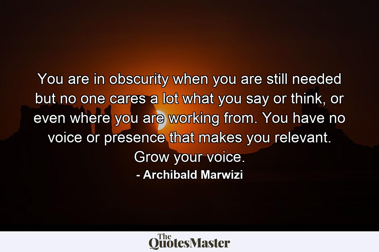 You are in obscurity when you are still needed but no one cares a lot what you say or think, or even where you are working from. You have no voice or presence that makes you relevant. Grow your voice. - Quote by Archibald Marwizi