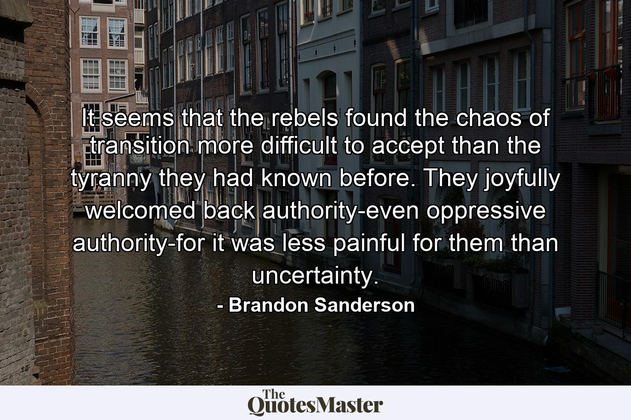 It seems that the rebels found the chaos of transition more difficult to accept than the tyranny they had known before. They joyfully welcomed back authority-even oppressive authority-for it was less painful for them than uncertainty. - Quote by Brandon Sanderson