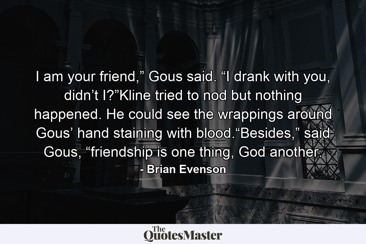 I am your friend,” Gous said. “I drank with you, didn’t I?”Kline tried to nod but nothing happened. He could see the wrappings around Gous’ hand staining with blood.“Besides,” said Gous, “friendship is one thing, God another. - Quote by Brian Evenson