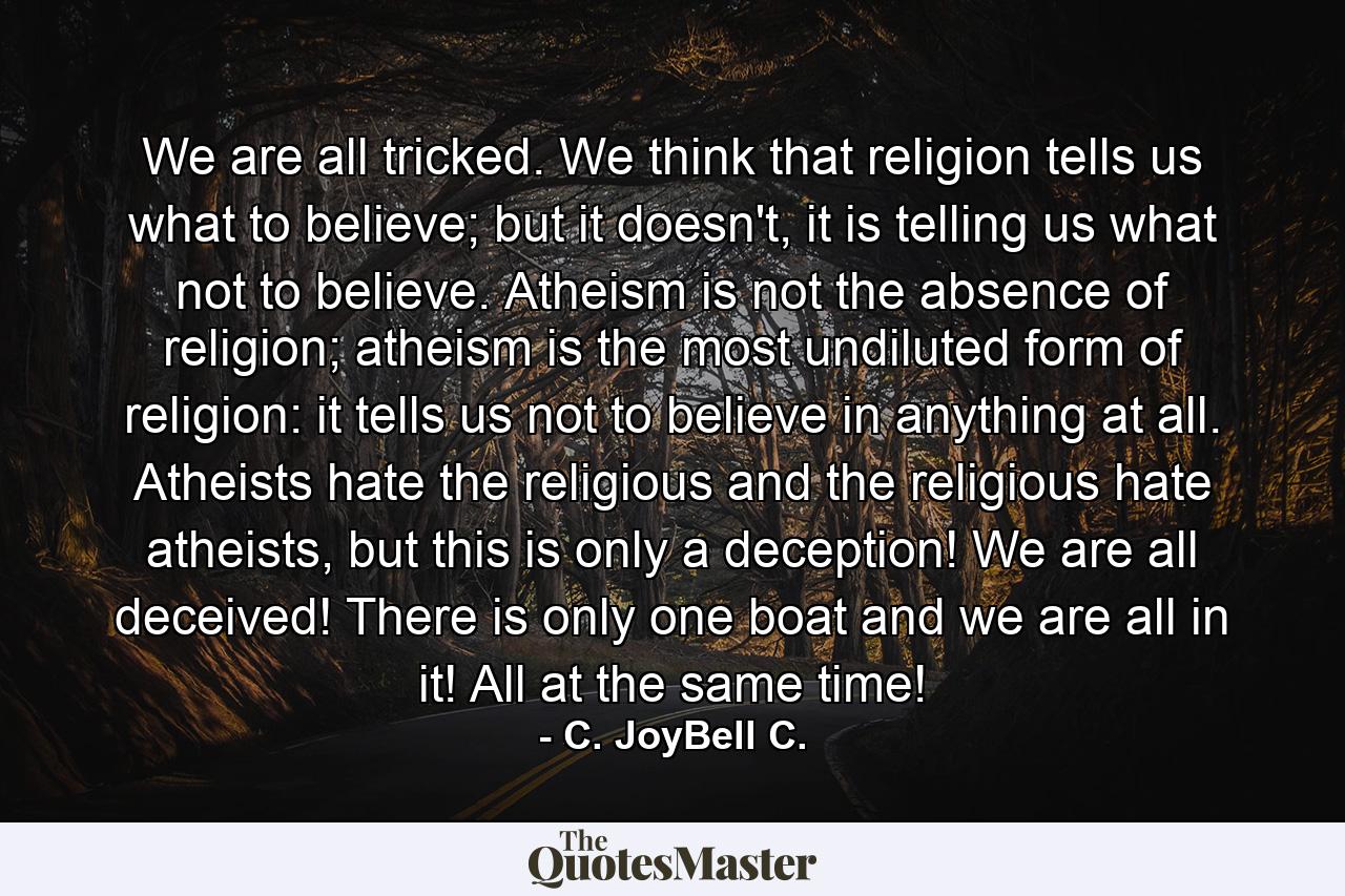 We are all tricked. We think that religion tells us what to believe; but it doesn't, it is telling us what not to believe. Atheism is not the absence of religion; atheism is the most undiluted form of religion: it tells us not to believe in anything at all. Atheists hate the religious and the religious hate atheists, but this is only a deception! We are all deceived! There is only one boat and we are all in it! All at the same time! - Quote by C. JoyBell C.