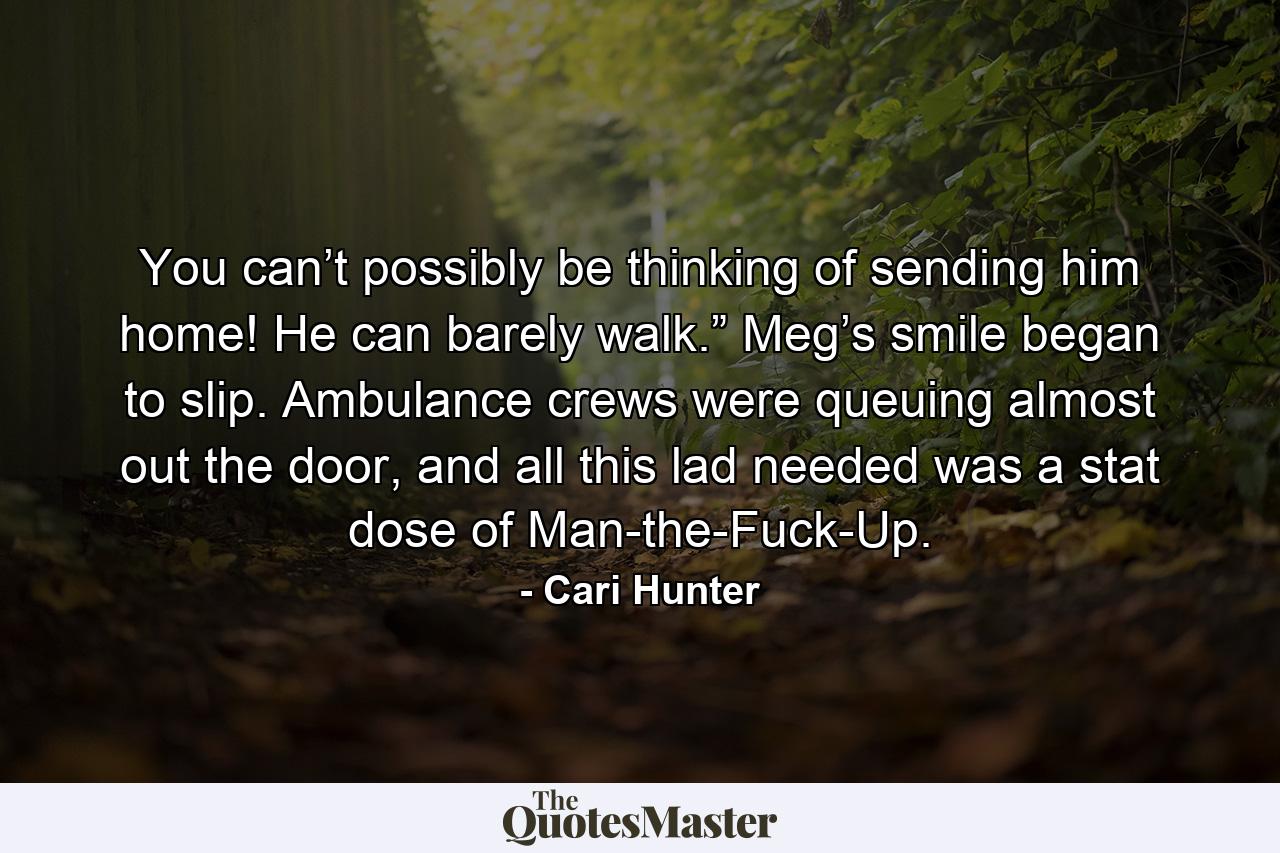 You can’t possibly be thinking of sending him home! He can barely walk.” Meg’s smile began to slip. Ambulance crews were queuing almost out the door, and all this lad needed was a stat dose of Man-the-Fuck-Up. - Quote by Cari Hunter