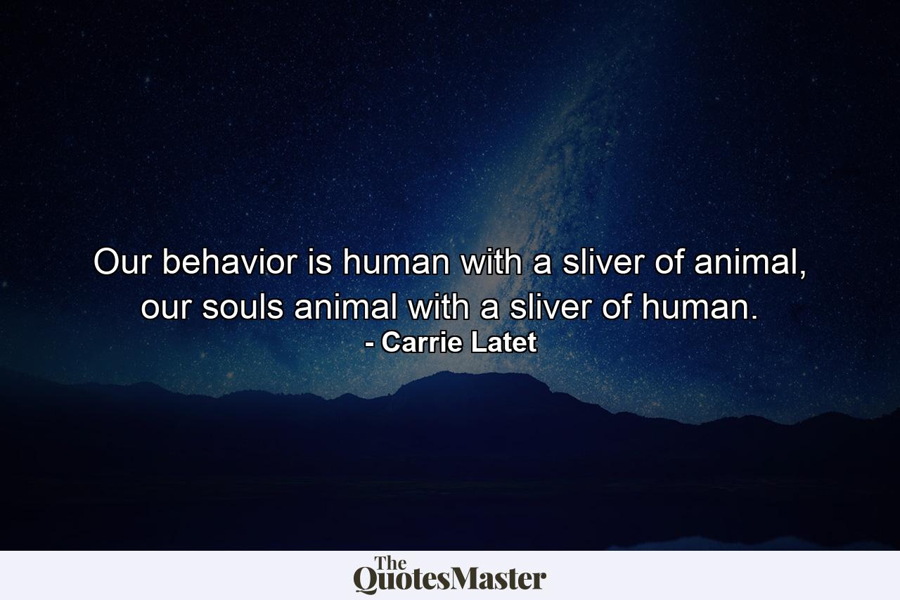 Our behavior is human with a sliver of animal, our souls animal with a sliver of human. - Quote by Carrie Latet