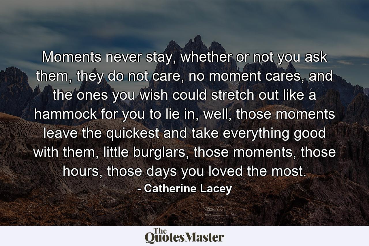 Moments never stay, whether or not you ask them, they do not care, no moment cares, and the ones you wish could stretch out like a hammock for you to lie in, well, those moments leave the quickest and take everything good with them, little burglars, those moments, those hours, those days you loved the most. - Quote by Catherine Lacey