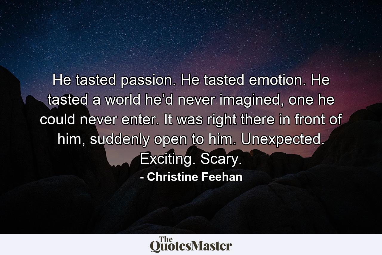 He tasted passion. He tasted emotion. He tasted a world he’d never imagined, one he could never enter. It was right there in front of him, suddenly open to him. Unexpected. Exciting. Scary. - Quote by Christine Feehan