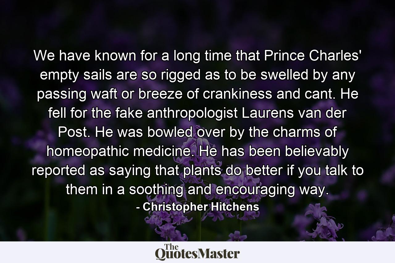 We have known for a long time that Prince Charles' empty sails are so rigged as to be swelled by any passing waft or breeze of crankiness and cant. He fell for the fake anthropologist Laurens van der Post. He was bowled over by the charms of homeopathic medicine. He has been believably reported as saying that plants do better if you talk to them in a soothing and encouraging way. - Quote by Christopher Hitchens